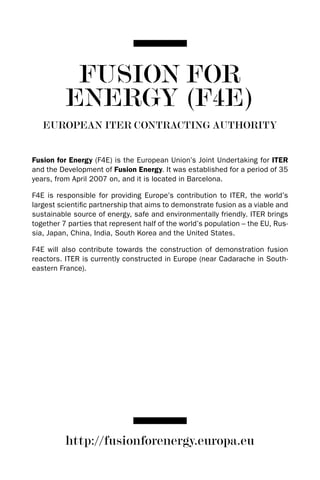 FUSION FOR
          ENERGY (F4E)
   EUROPEAN ITER CONTRACTING AUTHORITY


Fusion for Energy (F4E) is the European Union’s Joint Undertaking for ITER
and the development of Fusion Energy. It was established for a period of 35
years, from April 2007 on, and it is located in Barcelona.

F4E is responsible for providing Europe’s contribution to ITER, the world’s
largest scientific partnership that aims to demonstrate fusion as a viable and
sustainable source of energy, safe and environmentally friendly. ITER brings
together 7 parties that represent half of the world’s population – the EU, Rus-
sia, Japan, China, India, South Korea and the United States.

F4E will also contribute towards the construction of demonstration fusion
reactors. ITER is currently constructed in Europe (near Cadarache in South-
eastern France).




          http://fusionforenergy.europa.eu
 