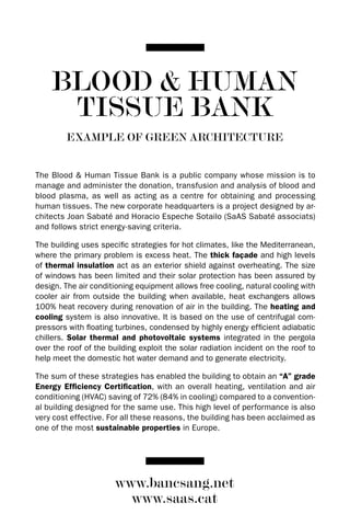 BLOOD & HUMAN
     TISSUE BANK
         EXAMPLE OF GREEN ARCHITECTURE


The Blood & Human Tissue Bank is a public company whose mission is to
manage and administer the donation, transfusion and analysis of blood and
blood plasma, as well as acting as a centre for obtaining and processing
human tissues. The new corporate headquarters is a project designed by ar-
chitects Joan Sabaté and Horacio Espeche Sotailo (SaAS Sabaté associats)
and follows strict energy-saving criteria.

The building uses specific strategies for hot climates, like the Mediterranean,
where the primary problem is excess heat. The thick façade and high levels
of thermal insulation act as an exterior shield against overheating. The size
of windows has been limited and their solar protection has been assured by
design. The air conditioning equipment allows free cooling, natural cooling with
cooler air from outside the building when available, heat exchangers allows
100% heat recovery during renovation of air in the building. The heating and
cooling system is also innovative. It is based on the use of centrifugal com-
pressors with floating turbines, condensed by highly energy efficient adiabatic
chillers. Solar thermal and photovoltaic systems integrated in the pergola
over the roof of the building exploit the solar radiation incident on the roof to
help meet the domestic hot water demand and to generate electricity.

The sum of these strategies has enabled the building to obtain an “A” grade
Energy Efficiency Certification, with an overall heating, ventilation and air
conditioning (HVAC) saving of 72% (84% in cooling) compared to a convention-
al building designed for the same use. This high level of performance is also
very cost effective. For all these reasons, the building has been acclaimed as
one of the most sustainable properties in Europe.




                       www.bancsang.net
                         www.saas.cat
 