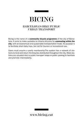 BICING
                 BARCELONA’S BIKE PUBLIC
                    URBAN TRANSPORT


Bicing is the name of a community bicycle programme of the city of Barce-
lona. It aims to make available to citizens bicycles for commuting within the
city, with an economical and sustainable transportation mode. Its purpose is
to facilitate short daily trips, but not for tourism or recreational use.

Users must acquire a yearly membership.The system has a network of sta-
tions to lend and return the bicycles distributed throughout the city. Most sta-
tions are situated next to public transport stops or public parking to facilitate
and promote intermodality.




                          www.bicing.cat
 