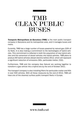 TMB
         CLEAN PUBLIC
            BUSES
Transports Metropolitans de Barcelona (TMB) is the main public transport
company in Barcelona and its metropolitan area, and it manages buses and
metro.

Currently, TMB has a large number of buses powered by natural gas (33% of
its fleet). It is also making a commitment to the technologies of hybrid vehi-
cles. This commitment is reflected in both the acquisition of new hybrid vehi-
cles and the conversion of diesel vehicles into hybrid vehicles. TMB plans to
produce 80 hybrid vehicles (diesel-electric) before 2012, which will represent
a significant reduction of emissions (NOx, particulate matter, CO2).

Furthermore, TMB and the company Gas Natural are working together to
transform a gas vehicle into a hybrid one by the end of October 2011.

The transport company is also installing filters for particulate matter and NOx
in over 500 vehicles. With all these measures by the end of 2012, TMB will
have one of the cleanest surface public transport fleets in Europe.




                           www.tmb.cat
 
