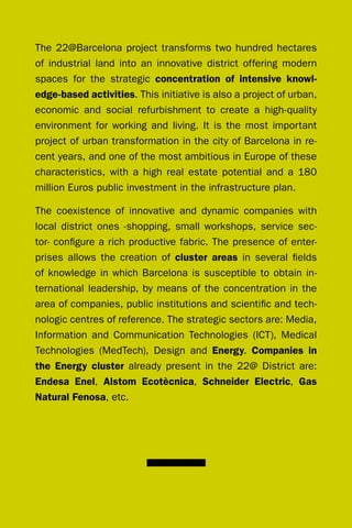 The 22@Barcelona project transforms two hundred hectares
of industrial land into an innovative district offering modern
spaces for the strategic concentration of intensive knowl-
edge-based activities. This initiative is also a project of urban,
economic and social refurbishment to create a high-quality
environment for working and living. It is the most important
project of urban transformation in the city of Barcelona in re-
cent years, and one of the most ambitious in Europe of these
characteristics, with a high real estate potential and a 180
million Euros public investment in the infrastructure plan.

The coexistence of innovative and dynamic companies with
local district ones -shopping, small workshops, service sec-
tor- configure a rich productive fabric. The presence of enter-
prises allows the creation of cluster areas in several fields
of knowledge in which Barcelona is susceptible to obtain in-
ternational leadership, by means of the concentration in the
area of companies, public institutions and scientific and tech-
nologic centres of reference. The strategic sectors are: Media,
Information and Communication Technologies (ICT), Medical
Technologies (MedTech), design and Energy. Companies in
the Energy cluster already present in the 22@ district are:
Endesa Enel, Alstom Ecotècnica, Schneider Electric, Gas
Natural Fenosa, etc.
 