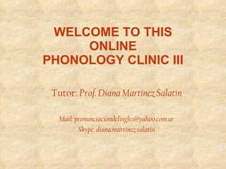 WELCOME TO THIS  ONLINE  PHONOLOGY CLINIC III   Tutor:  Prof. Diana Martínez Salatín Mail: pronunciaciondelingles@yahoo.com.ar Skype: diana.martinez.salatin 