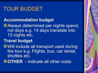 TOUR BUDGET Accommodation budget  Always determined per nights spend, not days e.g. 14 days translate into 13 nights etc. Travel budget Will include all transport used during the tour e.g. Flights, bus, car rental, shuttles etc. OTHER   - Indicate all other costs  