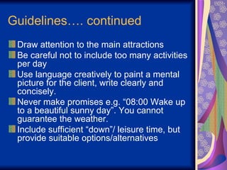 Guidelines…. continued Draw attention to the main attractions Be careful not to include too many activities per day Use language creatively to paint a mental picture for the client, write clearly and concisely. Never make promises e.g. “08:00 Wake up to a beautiful sunny day”. You cannot guarantee the weather. Include sufficient “down”/ leisure time, but provide suitable options/alternatives 
