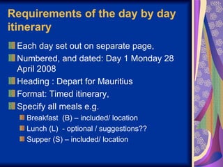 Requirements of the day by day itinerary Each day set out on separate page, Numbered, and dated: Day 1 Monday 28 April 2008  Heading : Depart for Mauritius Format: Timed itinerary,  Specify all meals e.g.  Breakfast  (B) – included/ location Lunch (L)  - optional / suggestions?? Supper (S) – included/ location 