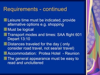 Requirements - continued Leisure time must be indicated, provide alternative options e.g. shopping Must be logical Transport modes and times: SAA flight 601 Depart 13:10 Distances traveled for the day ( only consider road travel, not sea/air travel) Accommodation:  Protea  Hotel  - Reunion The general appearance must be easy to read and uncluttered 