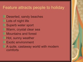 Feature attracts people to holiday Deserted, sandy beaches Lots of night life Superb water sport Warm, crystal clear sea Mountains and forest Hot, sunny weather Exotic environment A quite, castaway world with modern comforts 