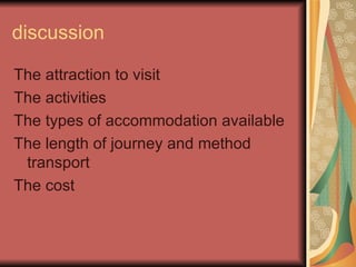 discussion The attraction to visit The activities  The types of accommodation available The length of journey and method transport The cost 
