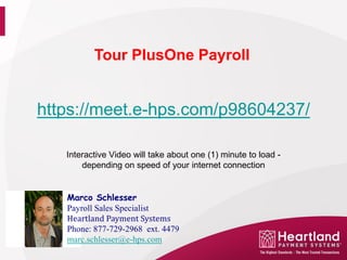 Tour PlusOne Payroll


https://meet.e-hps.com/p98604237/

   Interactive Video will take about one (1) minute to load -
       depending on speed of your internet connection


   Marco Schlesser

   Heartland Payment Systems
   Payroll Sales Specialist

   Phone: 877-729-2968 ext. 4479
   marc.schlesser@e-hps.com
 