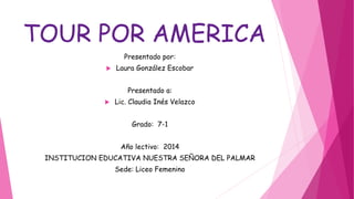 TOUR POR AMERICA
Presentado por:
 Laura González Escobar
Presentado a:
 Lic. Claudia Inés Velazco
Grado: 7-1
Año lectivo: 2014
INSTITUCION EDUCATIVA NUESTRA SEÑORA DEL PALMAR
Sede: Liceo Femenino
 