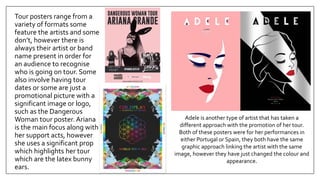 Tour posters range from a
variety of formats some
feature the artists and some
don’t, however there is
always their artist or band
name present in order for
an audience to recognise
who is going on tour. Some
also involve having tour
dates or some are just a
promotional picture with a
significant image or logo,
such as the Dangerous
Woman tour poster. Ariana
is the main focus along with
her support acts, however
she uses a significant prop
which highlights her tour
which are the latex bunny
ears.
Adele is another type of artist that has taken a
different approach with the promotion of her tour.
Both of these posters were for her performances in
either Portugal or Spain, they both have the same
graphic approach linking the artist with the same
image, however they have just changed the colour and
appearance.
 