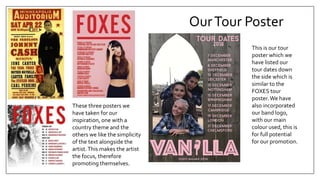 OurTour Poster
These three posters we
have taken for our
inspiration, one with a
country theme and the
others we like the simplicity
of the text alongside the
artist.This makes the artist
the focus, therefore
promoting themselves.
This is our tour
poster which we
have listed our
tour dates down
the side which is
similar to the
FOXES tour
poster.We have
also incorporated
our band logo,
with our main
colour used, this is
for full potential
for our promotion.
 
