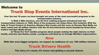 Truck Stop Events International Inc.
Welcome to
Over the last 18 years we have brought out some of the most successful programs in the
transportation industry.
1) Walk A Mile America, was the first walking program introduced into the
transportation industry in 1998. Most of the programs out today follow this footprint. With the
help of Travel Centers of America, Western Star trucks and the crew at Chrome Shot Mafia we
show cased over 40 million viewers with the 53 foot interactive mural donated by Great Dane
trailers and Epic Media Group.
2) “Great For You” another program about people making the right choices on their
health, exercise and dietary needs, a program activated by us through Wal-Mart supercenters.
With this even bigger program, we expect an audience of over 100 million viewers
Truck Drivers Health
The story of a truck, it’s owner and getting a second chance
Now
 