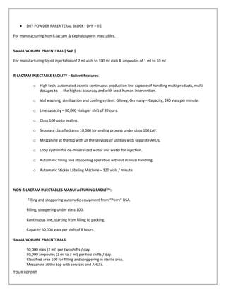  DRY POWDER PARENTERAL BLOCK [ DPP – II ] 
For manufacturing Non ß-lactam & Cephalosporin injectables. 
SMALL VOLUME PARENTERAL [ SVP ] 
For manufacturing liquid injectables of 2 ml vials to 100 ml vials & ampoules of 1 ml to 10 ml. 
ß-LACTAM INJECTABLE FACILITY – Salient Features: 
o High tech, automated aseptic continuous production line capable of handling multi products, multi 
dosages to the highest accuracy and with least human intervention. 
o Vial washing, sterilization and cooling system: Gilowy, Germany – Capacity, 240 vials per minute. 
o Line capacity – 80,000 vials per shift of 8 hours. 
o Class 100 up to sealing. 
o Separate classified area 10,000 for sealing process under class 100 LAF. 
o Mezzanine at the top with all the services of utilities with separate AHUs. 
o Loop system for de-mineralized water and water for injection. 
o Automatic filling and stoppering operation without manual handling. 
o Automatic Sticker Labeling Machine – 120 vials / minute. 
NON ß-LACTAM INJECTABLES MANUFACTURING FACILITY: 
Filling and stoppering automatic equipment from “Perry” USA. 
Filling, stoppering under class 100. 
Continuous line, starting from filling to packing. 
Capacity 50,000 vials per shift of 8 hours. 
SMALL VOLUME PARENTERALS: 
50,000 vials (2 ml) per two shifts / day. 
50,000 ampoules (2 ml to 3 ml) per two shifts / day. 
Classified area 100 for filling and stoppering in sterile area. 
Mezzanine at the top with services and AHU’s. 
TOUR REPORT 
 
