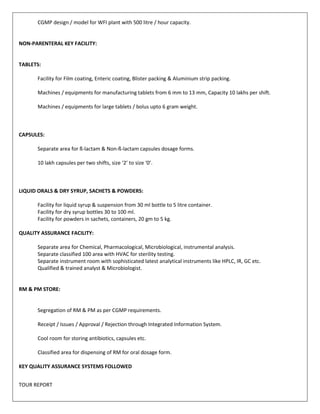 CGMP design / model for WFI plant with 500 litre / hour capacity. 
NON-PARENTERAL KEY FACILITY: 
TABLETS: 
Facility for Film coating, Enteric coating, Blister packing & Aluminium strip packing. 
Machines / equipments for manufacturing tablets from 6 mm to 13 mm, Capacity 10 lakhs per shift. 
Machines / equipments for large tablets / bolus upto 6 gram weight. 
CAPSULES: 
Separate area for ß-lactam & Non-ß-lactam capsules dosage forms. 
10 lakh capsules per two shifts, size ‘2’ to size ‘0’. 
LIQUID ORALS & DRY SYRUP, SACHETS & POWDERS: 
Facility for liquid syrup & suspension from 30 ml bottle to 5 litre container. 
Facility for dry syrup bottles 30 to 100 ml. 
Facility for powders in sachets, containers, 20 gm to 5 kg. 
QUALITY ASSURANCE FACILITY: 
Separate area for Chemical, Pharmacological, Microbiological, instrumental analysis. 
Separate classified 100 area with HVAC for sterility testing. 
Separate instrument room with sophisticated latest analytical instruments like HPLC, IR, GC etc. 
Qualified & trained analyst & Microbiologist. 
RM & PM STORE: 
Segregation of RM & PM as per CGMP requirements. 
Receipt / Issues / Approval / Rejection through Integrated Information System. 
Cool room for storing antibiotics, capsules etc. 
Classified area for dispensing of RM for oral dosage form. 
KEY QUALITY ASSURANCE SYSTEMS FOLLOWED 
TOUR REPORT 
 