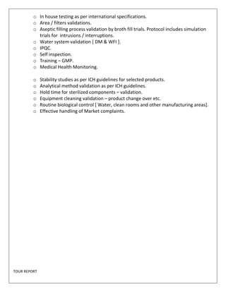 o In house testing as per international specifications. 
o Area / filters validations. 
o Aseptic filling process validation by broth fill trials. Protocol includes simulation 
trials for intrusions / interruptions. 
o Water system validation [ DM & WFI ]. 
o IPQC. 
o Self inspection. 
o Training – GMP. 
o Medical Health Monitoring. 
o Stability studies as per ICH guidelines for selected products. 
o Analytical method validation as per ICH guidelines. 
o Hold time for sterilized components – validation. 
o Equipment cleaning validation – product change over etc. 
o Routine biological control [ Water, clean rooms and other manufacturing areas]. 
o Effective handling of Market complaints. 
TOUR REPORT 
