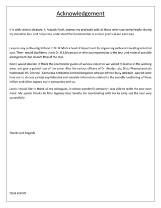 TOUR REPORT 
Acknowledgement 
It is with utmost pleasure, I, Pravash Patel, express my gratitude with all those who have being helpful during 
my industrial tour and helped me understand the fundamentals in a more practical and easy way. 
I express my profound gratitude to Dr. B. Mishra head of department for organizing such an interesting industrial 
tour. Then I would also like to thank Dr. R.S.Srivastava sir who accompanied us to the tour and made all possible 
arrangements for smooth flow of the tour. 
Next I would also like to thank the coordinator guides of various industries we visited to lead us in the working 
areas and give a guided tour of the same. Also the various officers of Dr. Reddys Lab, Disto Pharmaceuticals 
Hyderabad, IPC Chennai , Karnataka Antibiotics Limited Bangalore who out of their busy schedule , spared some 
time out to discuss various sophisticated and valuable information related to the smooth functioning of these 
million and billion rupees worth companies with us. 
Lastly I would like to thank all my colleagues, in whose wonderful company I was able to relish the tour even 
more. My special thanks to Miss Jagdeep Kaur Sandhu for coordinating with me to carry out the tour very 
successfully. 
Thanks and Regards 
 