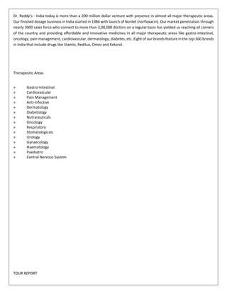 Dr. Reddy’s - India today is more than a 200 million dollar venture with presence in almost all major therapeutic areas. 
Our finished dosage business in India started in 1986 with launch of Norilet (norfloxacin). Our market penetration through 
nearly 3000 sales force who connect to more than 3,00,000 doctors on a regular basis has yielded us reaching all corners 
of the country and providing affordable and innovative medicines in all major therapeutic areas like gastro-intestinal, 
oncology, pain management, cardiovascular, dermatology, diabetes, etc. Eight of our brands feature in the top-300 brands 
in India that include drugs like Stamlo, Reditux, Omez and Ketorol. 
Therapeutic Areas 
» Gastro-Intestinal 
» Cardiovascular 
» Pain Management 
» Anti-Infective 
» Dermatology 
» Diabetology 
» Nutraceuticals 
» Oncology 
» Respiratory 
» Stomatologicals 
» Urology 
» Gynaecology 
» Haematology 
» Paediatric 
» Central Nervous System 
TOUR REPORT 
 