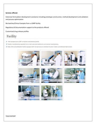 Services offered: 
Extensive formulation development assistance including prototype construction, method development and validation 
and process optimization 
Bio-batches/Clinical Samples from a cGMP facility 
Regulatory & Documantation support to the products offered 
Customized drug-release profiles 
TOUR REPORT 
 
