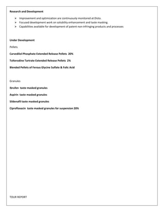 Research and Development 
 Improvement and optimization are continuously monitored at Disto. 
 Focused development work on solubility enhancement and taste masking. 
 Capabilities available for development of patent non-infringing products and processes 
Under Development 
Pellets 
Carvedilol Phosphate Extended Release Pellets 20% 
Tolterodine Tartrate Extended Release Pellets 2% 
Blended Pellets of Ferous Glycine Sulfate & Folic Acid 
Granules 
Ibrufen taste masked granules 
Aspirin taste masked granules 
Sildenafil taste masked granules 
Ciprofloxacin taste masked granules for suspension 20% 
TOUR REPORT 
 