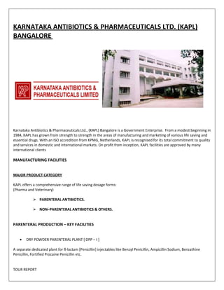 KARNATAKA ANTIBIOTICS & PHARMACEUTICALS LTD. (KAPL) 
BANGALORE 
Karnataka Antibiotics & Pharmaceuticals Ltd., (KAPL) Bangalore is a Government Enterprise. From a modest beginning in 
1984, KAPL has grown from strength to strength in the areas of manufacturing and marketing of various life saving and 
essential drugs. With an ISO accredition from KPMG, Netherlands, KAPL is recognised for its total commitment to quality 
and services in domestic and international markets. On profit from inception, KAPL facilities are approved by many 
international clients 
MANUFACTURING FACILITIES 
MAJOR PRODUCT CATEGORY 
KAPL offers a comprehensive range of life saving dosage forms: 
(Pharma and Veterinary) 
 PARENTERAL ANTIBIOTICS. 
 NON–PARENTERAL ANTIBIOTICS & OTHERS. 
PARENTERAL PRODUCTION – KEY FACILITIES 
 DRY POWDER PARENTERAL PLANT [ DPP – I ] 
A separate dedicated plant for ß-lactam [Penicillin] injectables like Benzyl Penicillin, Ampicillin Sodium, Benzathine 
Penicillin, Fortified Procaine Penicillin etc. 
TOUR REPORT 
 