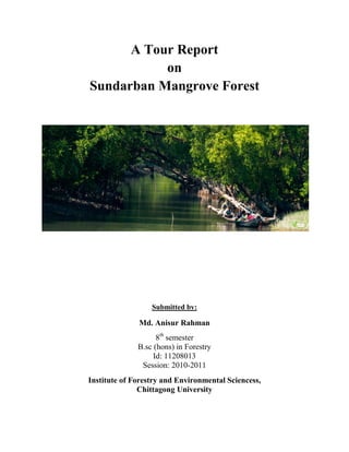 A Tour Report
on
Sundarban Mangrove Forest
Submitted by:
Md. Anisur Rahman
8th
semester
B.sc (hons) in Forestry
Id: 11208013
Session: 2010-2011
Institute of Forestry and Environmental Sciencess,
Chittagong University
 
