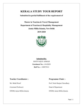 Page | 1
KERALA STUDY TOUR REPORT
Submitted in partial fulfilment of the requirement of
Master in Tourism & Travel Management
Department of Tourism & Hospitality Management
Jamia Millia Islamia, New Delhi
2019-2020
Submitted By:
ISHTIYAQUE AHMAD
Enrolment No.: -18-05059
Roll No.: - 18MTT012
Teacher Coordinator: - Programme Chair: -
Mr. Mohd Wasif
(Assistant Professor)
DTHM, Jamia Millia Islamia
Prof. Nimit Ranjan Chowdhary
Head of Department
DTHM, Jamia Millia Islamia
 