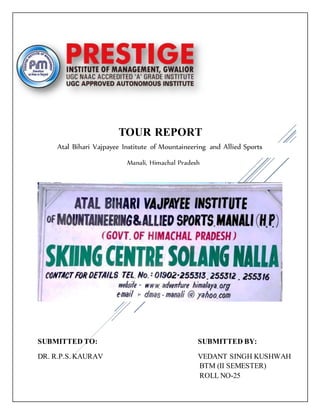 TOUR REPORT
Atal Bihari Vajpayee Institute of Mountaineering and Allied Sports
Manali, Himachal Pradesh
SUBMITTED TO: SUBMITTED BY:
DR. R.P.S. KAURAV VEDANT SINGH KUSHWAH
BTM (II SEMESTER)
ROLL NO-25
 