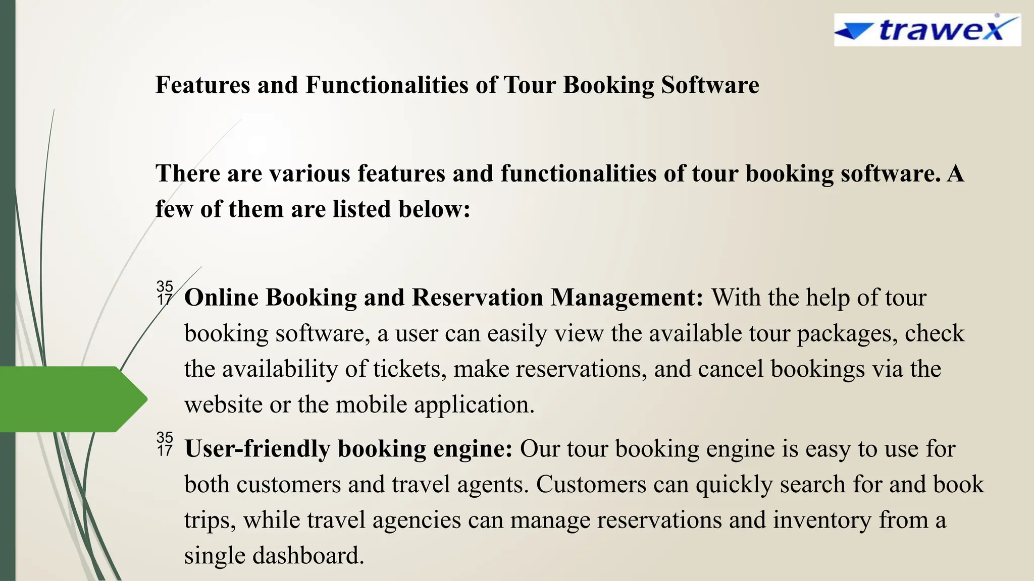 Features and Functionalities of Tour Booking Software
There are various features and functionalities of tour booking software. A
few of them are listed below:
 Online Booking and Reservation Management: With the help of tour
booking software, a user can easily view the available tour packages, check
the availability of tickets, make reservations, and cancel bookings via the
website or the mobile application.
 User-friendly booking engine: Our tour booking engine is easy to use for
both customers and travel agents. Customers can quickly search for and book
trips, while travel agencies can manage reservations and inventory from a
single dashboard.
 