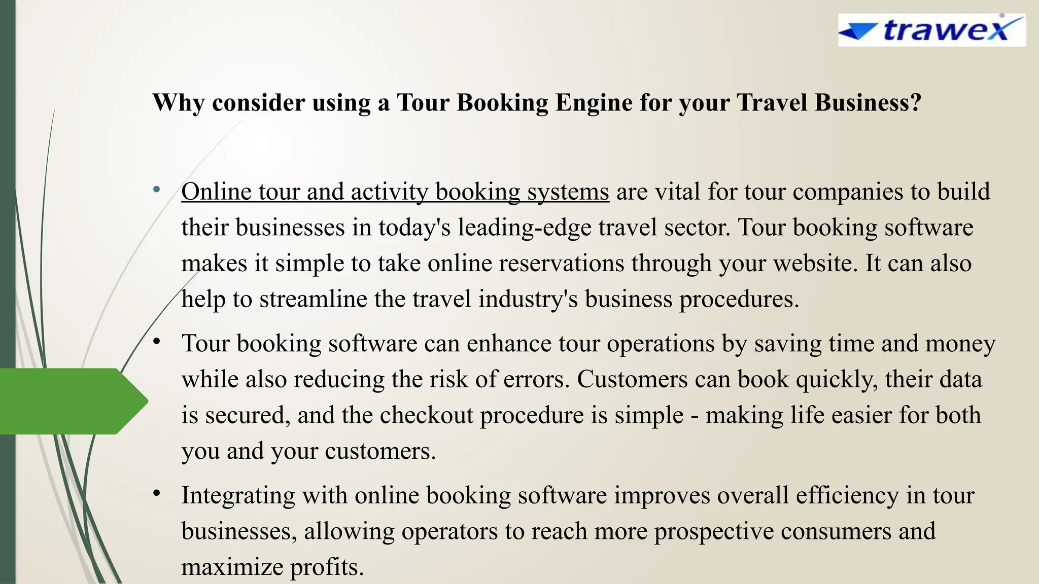 Why consider using a Tour Booking Engine for your Travel Business?
• Online tour and activity booking systems are vital for tour companies to build
their businesses in today's leading-edge travel sector. Tour booking software
makes it simple to take online reservations through your website. It can also
help to streamline the travel industry's business procedures.
• Tour booking software can enhance tour operations by saving time and money
while also reducing the risk of errors. Customers can book quickly, their data
is secured, and the checkout procedure is simple - making life easier for both
you and your customers.
• Integrating with online booking software improves overall efficiency in tour
businesses, allowing operators to reach more prospective consumers and
maximize profits.
 