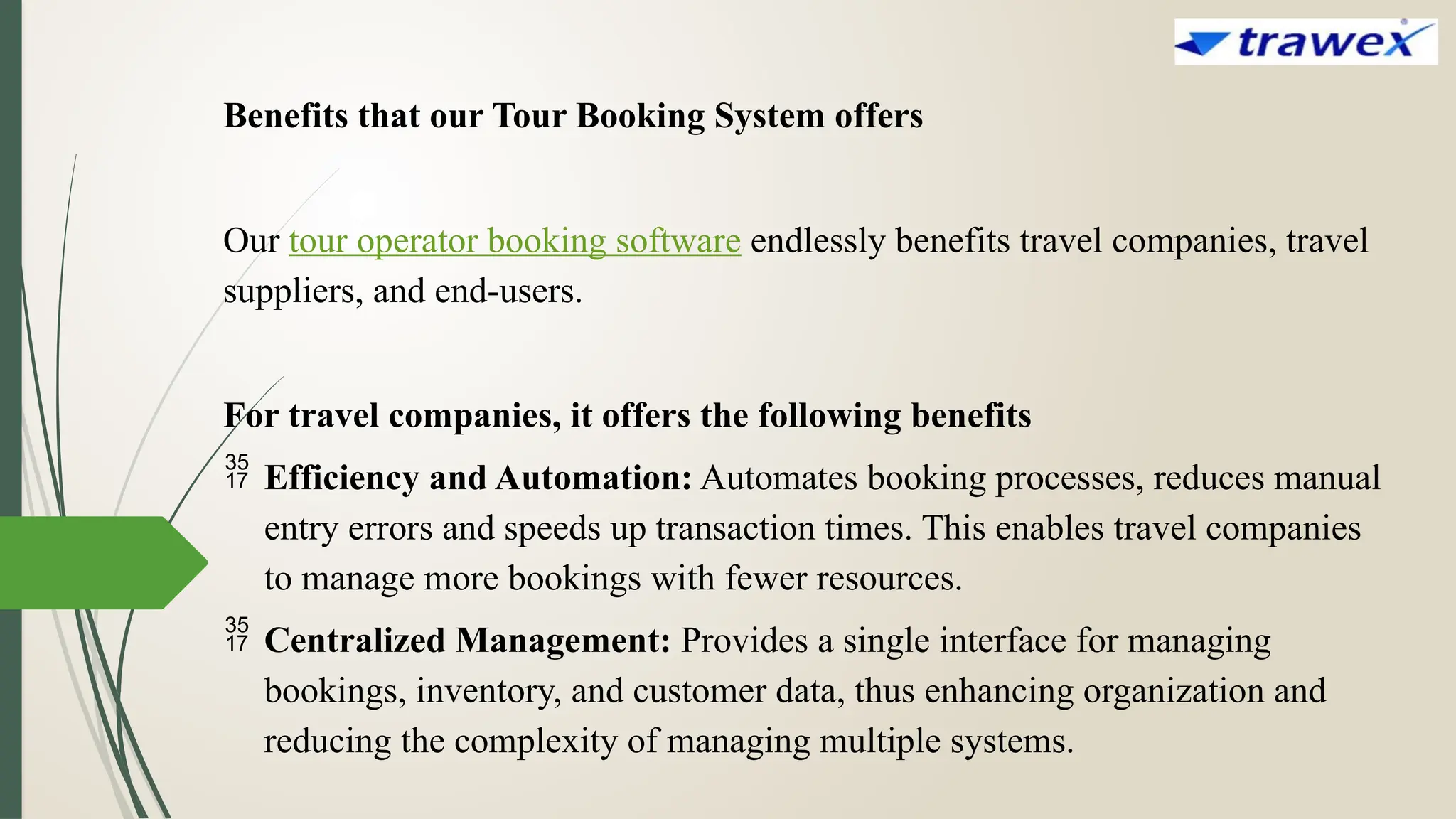 Benefits that our Tour Booking System offers
Our tour operator booking software endlessly benefits travel companies, travel
suppliers, and end-users.
For travel companies, it offers the following benefits
 Efficiency and Automation: Automates booking processes, reduces manual
entry errors and speeds up transaction times. This enables travel companies
to manage more bookings with fewer resources.
 Centralized Management: Provides a single interface for managing
bookings, inventory, and customer data, thus enhancing organization and
reducing the complexity of managing multiple systems.
 