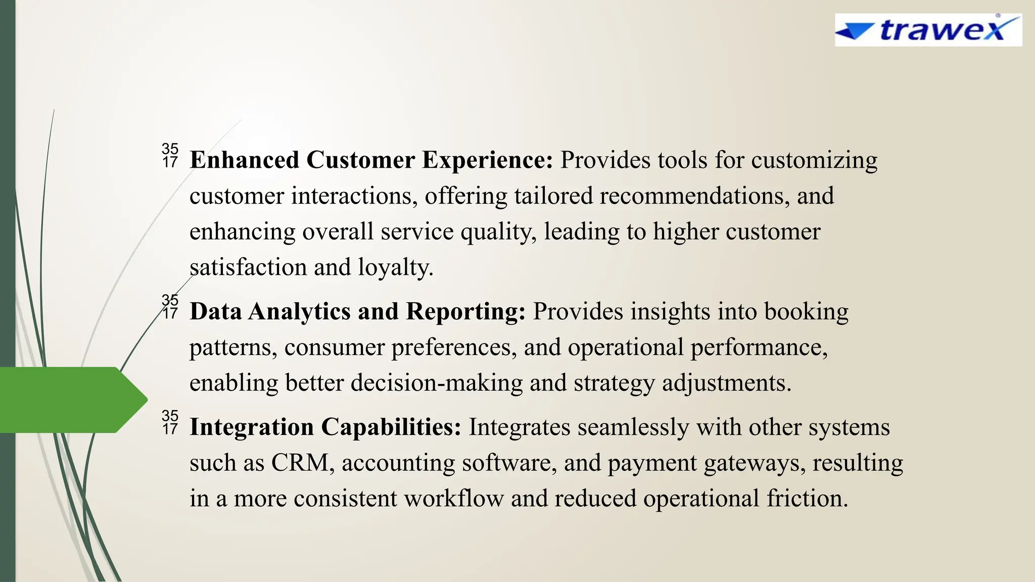  Enhanced Customer Experience: Provides tools for customizing
customer interactions, offering tailored recommendations, and
enhancing overall service quality, leading to higher customer
satisfaction and loyalty.
 Data Analytics and Reporting: Provides insights into booking
patterns, consumer preferences, and operational performance,
enabling better decision-making and strategy adjustments.
 Integration Capabilities: Integrates seamlessly with other systems
such as CRM, accounting software, and payment gateways, resulting
in a more consistent workflow and reduced operational friction.
 