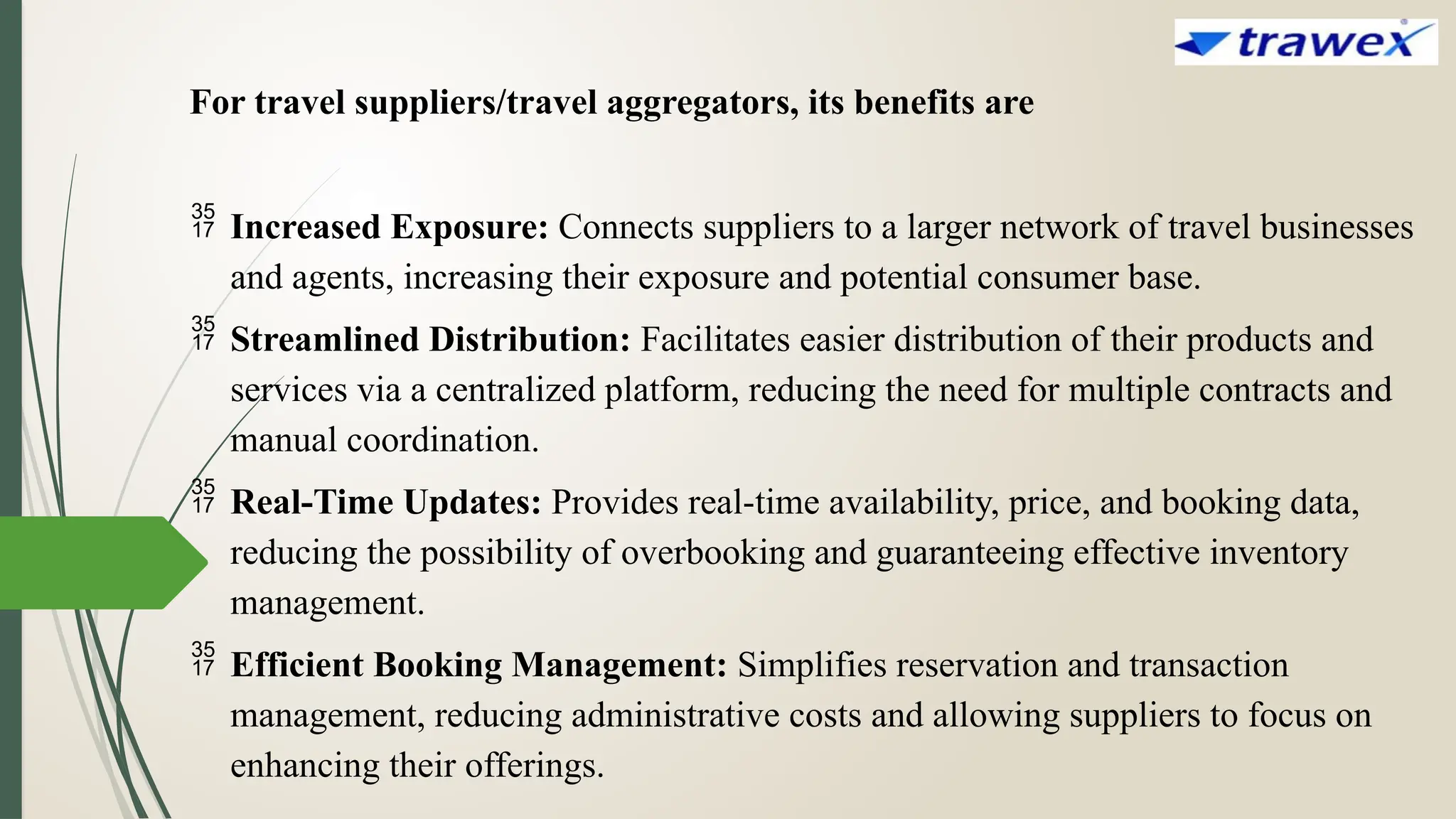 For travel suppliers/travel aggregators, its benefits are
 Increased Exposure: Connects suppliers to a larger network of travel businesses
and agents, increasing their exposure and potential consumer base.
 Streamlined Distribution: Facilitates easier distribution of their products and
services via a centralized platform, reducing the need for multiple contracts and
manual coordination.
 Real-Time Updates: Provides real-time availability, price, and booking data,
reducing the possibility of overbooking and guaranteeing effective inventory
management.
 Efficient Booking Management: Simplifies reservation and transaction
management, reducing administrative costs and allowing suppliers to focus on
enhancing their offerings.
 