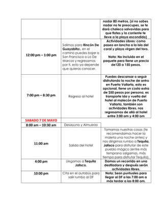 nadar 80 metros, (si no sabes
nadar no te preocupes, se te
dará chaleco salvavidas para
que flotes y la corriente te
lleve a la playa escondida)
12:00 pm – 1:00 pm
Salimos para Rincón De
Guayabitos, en el
camino puedes bajar a
San Francisco o Lo De
Marcos y regresamos
por ti, esto ya depende
que quieras conocer.
Actividades Libres: como
paseo en lancha a la isla del
coral y playa virgen del toro.
Nota: No incluido en el
paquete pero tiene un precio
de120 a 150 pesos.
7:00 pm – 8:30 pm Regreso al hotel
Puedes descansar o seguir
disfrutando la noche de antro
en Puerto Vallarta, esto es
opcional, tiene un costo extra
de $50 pesos por persona, es
transporte ida y vuelta del
hotel al malecón de Puerto
Vallarta, también son
actividades libres, nos
regresamos de allá al hotel
entre 3:00 am y 4:00 am
SABADO 7 DE MAYO
8:00 am – 10:30 am Desayuno y Almuerzo
11:00 am Salida del hotel
Tomamos nuestras cosas (te
recomendamos hacer la
maleta una noche antes) y
nos dirigimos rumbo a Tequila,
Jalisco para disfrutar de este
pueblo mágico (entre más
temprano salgamos, más
tiempo para disfrutar Tequila).
4:00 pm Llegamos a Tequila
Jalisco.
Damos un recorrido en una
destiladora y después serán
actividades libres.
10:00 pm Cita en el autobús para
salir rumbo al DF
Nota: Sean puntuales para
llegar al DF a las 7:00 am a
más tardar a las 8:00 am.
 