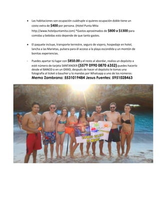  Las habitaciones son ocupación cuádruple si quieres ocupación doble tiene un
costo extra de $400 por persona. (Hotel Punta Mita
http://www.hotelpuntamita.com) *Gastos aproximados de $800 a $1300 para
comidas y bebidas esto depende de que tanto gastes.
 El paquete incluye, transporte terrestre, seguro de viajero, hospedaje en hotel,
lancha a las Marietas, pulsera para él acceso a la playa escondida y un montón de
bonitas experiencias.
- Puedes apartar tú lugar con $850.00 y el resto al abordar, realiza un depósito a
esté número de tarjeta SANTANDER (5579 0990 0870 6352) puedes hacerlo
desde el BANCO o en un OXXO, después de hacer el depósito le tomas una
fotografía al ticket o baucher y lo mandas por Whatsapp a uno de los números:
Memo Zambrano: 5531019484 Jesus Fuentes: 5951028463
 