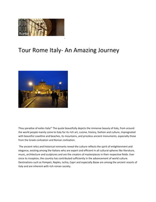 .




Tour Rome Italy- An Amazing Journey




Thou paradise of exiles Italy!” The quote beautifully depicts the immense beauty of Italy, from around
the world people mainly come to Italy for its rich art, cuisine, history, fashion and culture, impregnated
with beautiful coastline and beaches, its mountains, and priceless ancient monuments, especially those
from the Greek civilization and Roman civilization.

 The ancient relics and historical remnants reveal the culture reflects the spirit of enlightenment and
elegance, existing among the Italians who are expert and efficient in all cultural spheres like literature,
music, architecture and sculptures and are the creators of masterpieces in their respective fields. Ever
since its inception, the country has contributed sufficiently in the advancement of world culture.
Destinations such as Pompeii, Naples, Ischia, Capri and especially Baiae are among the ancient resorts of
Italy and are inherent with rich roman society.
 
