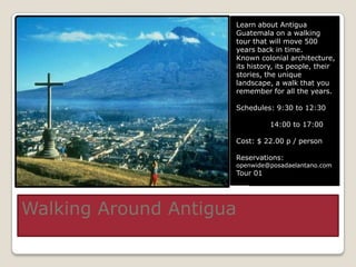 Learn about Antigua
                     Guatemala on a walking
                     tour that will move 500
                     years back in time.
                     Known colonial architecture,
                     its history, its people, their
                     stories, the unique
                     landscape, a walk that you
                     remember for all the years.

                     Schedules: 9:30 to 12:30

                               14:00 to 17:00

                     Cost: $ 22.00 p / person

                     Reservations:
                     openwide@posadaelantano.com
                     Tour 01




Walking Around Antigua
 