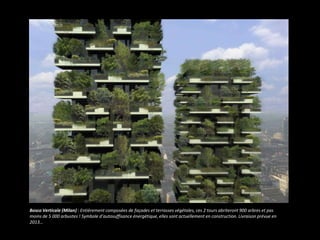 Bosco Verticale (Milan) : Entièrement composées de façades et terrasses végétales, ces 2 tours abriteront 900 arbres et pas
moins de 5 000 arbustes ! Symbole d’autosuffisance énergétique, elles sont actuellement en construction. Livraison prévue en
2013…
 