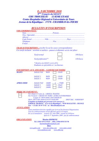 8 - 9 OCTOBRE 2010
                       9ème Congrès du GELEV
           CHU TROUSSEAU 12 IEME ETAGE
            CHU TROUSSEAU 12 IEME ETAGE
     Centtre Hospiittalliier Régiionall ett Uniiversiittaiire de Tours
      Cen re Hosp a er Rég ona e Un vers a re de Tours
  Avenue de lla Républliique -- 37170 -- CHAMBRAY--llès--TOURS
  Avenue de a Répub que 37170 CHAMBRAY ès TOURS

                   BULLETIN D’INSCRIPTION
VOS COORDONNEES :
       Nom…………………..………………………Prénom…………………………………………
       Titre / Spécialité……………………………………………………………………………..…
       Adresse………………..……………………………………………………………………..…..
       Code Postal…………………….Ville………….…………….……Pays……………….…….
       Téléphone…………………………………….Fax……………………………………………..
       E-mail……………………………………………………………………………………………

FRAIS D’INSCRIPTION : (cocher la ou les cases correspondantes)
Ces tarifs incluent : sessions et ateliers - pauses et déjeuner servis sur place

                       Tarif normal                                                   180 Euros

                       Tarif préférentiel *                                           130 Euros

                       * Membres du GELEV et de la SFA
                       Etudiants en spécialités et / ou Internes

INSCRIPTION AUX ATELIERS : SAMEDI 9 OCTOBRE
MATIN                  SALLE FAC         9h30              11h30

                       SALLE 1           9h30              11h30
                       SALLE 2           9h30              11h30

APRES-MIDI             SALLE FAC         14h00 …. à ….17h00
                       SALLE 1           14h00       15h45
                       SALLE C           14h00       15h45

MODE DE PAIEMENT :
               Par chèque à l’ordre de : LIBERAL TRADING
               Par Virement : CREDIT DU NORD - EVREUX ENTREPRISES
                      Compte N° 30076 04062 10857500200 09
               IBAN :FR76 3007 6040 6210 8575 0020 009            - SWIFT BIC : NORDFRPP
               Compléter un bulletin par personne et le renvoyer à :
               LIBERAL TRADING - 63 av de la République - 78550 MAULETTE - FRANCE
               Fax + 33 (0)1 30 59 74 92 ou liberaltrad@aol.com
ANNULATION
               Toute annulation doit être signifiée par écrit au Secrétariat d’Organisation.
               Tous les remboursements seront effectués après le Congrès.
               En cas d’annulation : Avant le 30 Août 2009 : retenue de 30 Euros
                                      Après le 1er Septembre 2009 : pas de remboursement

ORGANISATION                        Martine HOPKINS
                       Tel. 33(0)1 69 41 94 83 - Mob. 33(0)6 08 81 81 96
                                martinehopkins@mail.com
                                           Sites
                 www.gelev.com   www.sfa-online.com    www.snmv.com.fr
                           www.medisexe.com     www.sflm.org
 