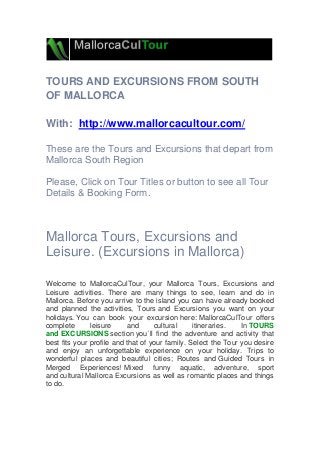 TOURS AND EXCURSIONS FROM SOUTH
OF MALLORCA
With: http://www.mallorcacultour.com/
These are the Tours and Excursions that depart from
Mallorca South Region
Please, Click on Tour Titles or button to see all Tour
Details & Booking Form.
Mallorca Tours, Excursions and
Leisure. (Excursions in Mallorca)
Welcome to MallorcaCulTour, your Mallorca Tours, Excursions and
Leisure activities. There are many things to see, learn and do in
Mallorca. Before you arrive to the island you can have already booked
and planned the activities, Tours and Excursions you want on your
holidays. You can book your excursion here: MallorcaCulTour offers
complete leisure and cultural itineraries. In TOURS
and EXCURSIONS section you´ll find the adventure and activity that
best fits your profile and that of your family. Select the Tour you desire
and enjoy an unforgettable experience on your holiday. Trips to
wonderful places and beautiful cities; Routes and Guided Tours in
Merged Experiences! Mixed funny aquatic, adventure, sport
and cultural Mallorca Excursions as well as romantic places and things
to do.
 