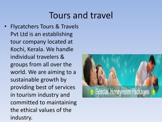 Tours and travel
• Flycatchers Tours & Travels
  Pvt Ltd is an establishing
  tour company located at
  Kochi, Kerala. We handle
  individual travelers &
  groups from all over the
  world. We are aiming to a
  sustainable growth by
  providing best of services
  in tourism industry and
  committed to maintaining
  the ethical values of the
  industry.
 