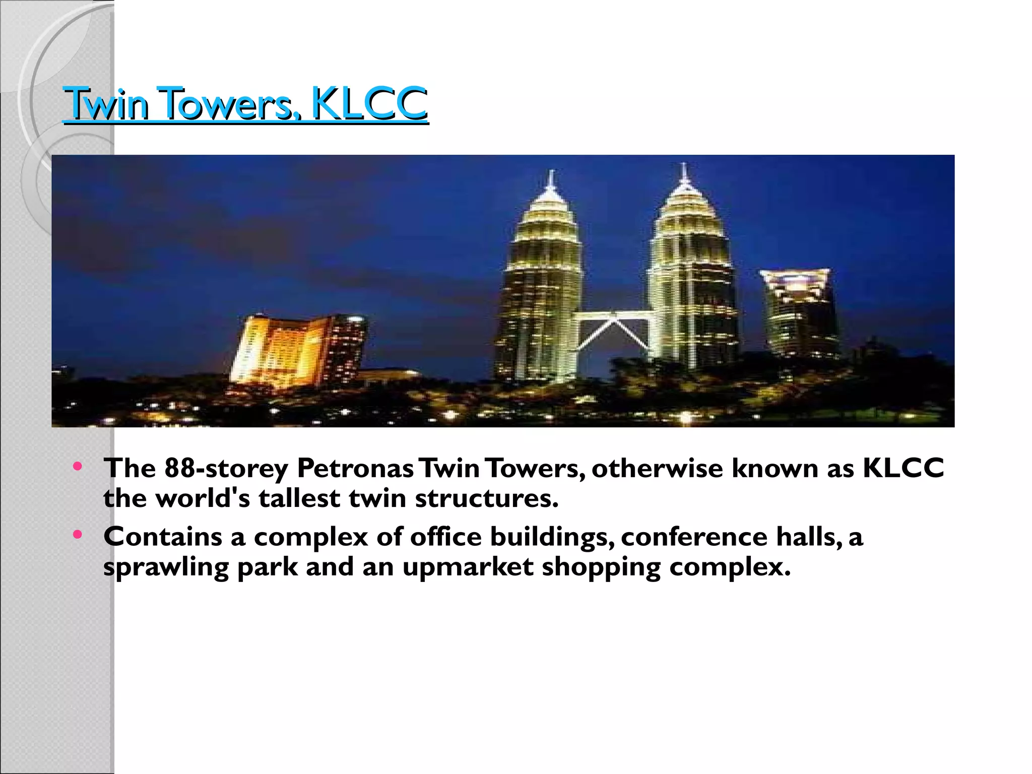 Twin Towers, KLCC   The 88-storey Petronas Twin Towers, otherwise known as KLCC the world's tallest twin structures.  Contains a complex of office buildings, conference halls, a sprawling park and an upmarket shopping complex. 