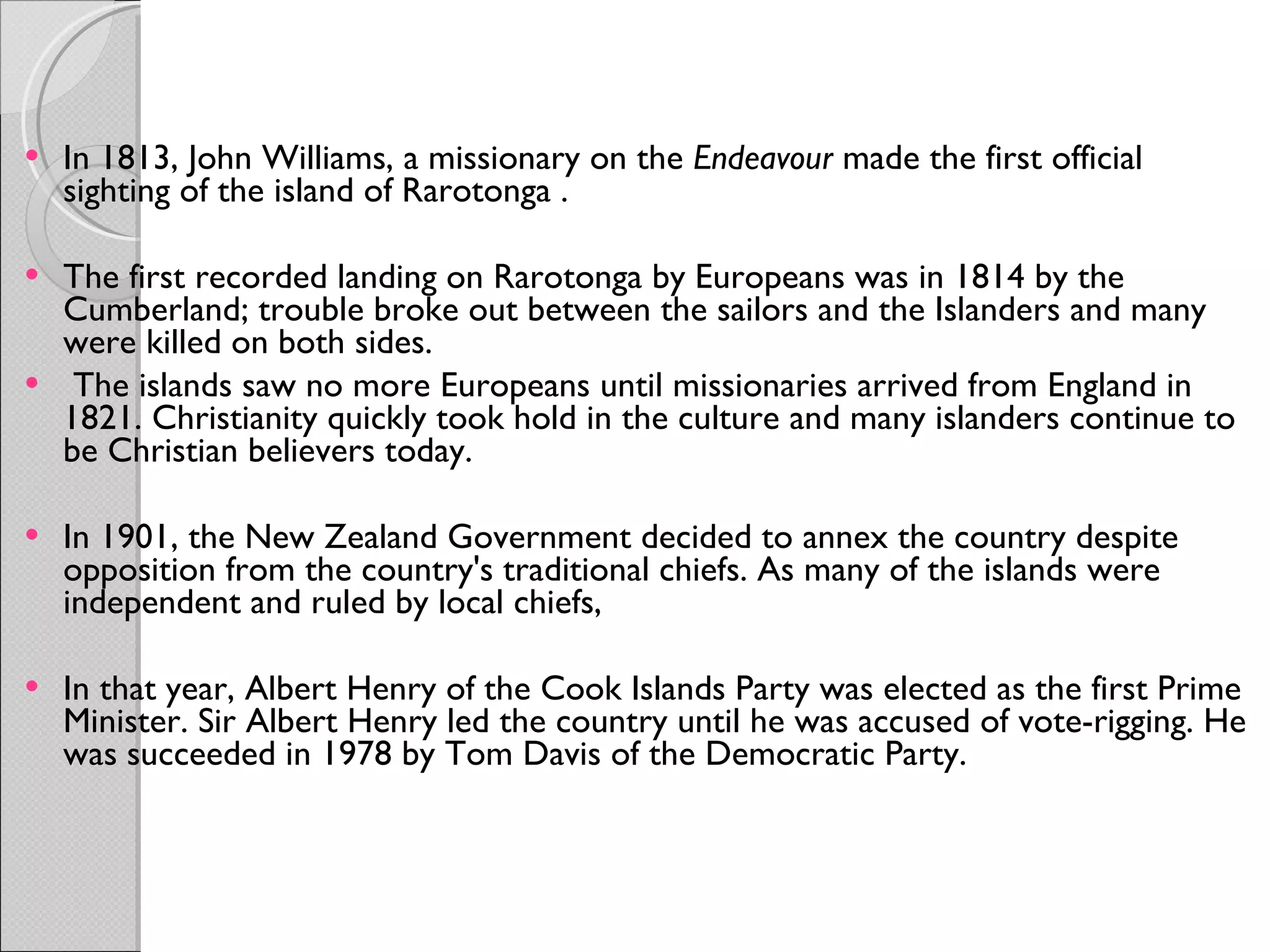 In 1813, John Williams, a missionary on the  Endeavour  made the first official sighting of the island of Rarotonga . The first recorded landing on Rarotonga by Europeans was in 1814 by the Cumberland; trouble broke out between the sailors and the Islanders and many were killed on both sides.   The islands saw no more Europeans until missionaries arrived from England in 1821. Christianity quickly took hold in the culture and many islanders continue to be Christian believers today. In 1901, the New Zealand Government decided to annex the country despite opposition from the country's traditional chiefs. As many of the islands were independent and ruled by local chiefs, In that year, Albert Henry of the Cook Islands Party was elected as the first Prime Minister. Sir Albert Henry led the country until he was accused of vote-rigging. He was succeeded in 1978 by Tom Davis of the Democratic Party. 