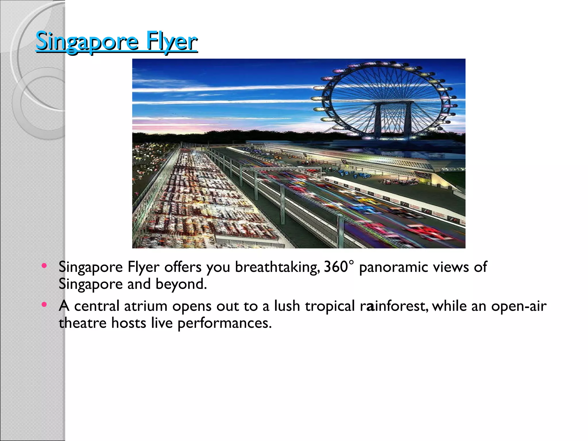 Singapore Flyer Singapore Flyer offers you breathtaking, 360° panoramic views of Singapore and beyond. A central atrium opens out to a lush tropical r a inforest, while an open-air theatre hosts live performances. 