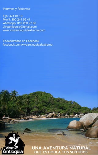 Informes y Reservas

Fijo: 474 04 13
Movil: 300 244 56 41
whatsapp: 312 233 27 80
viveantioquia@gmail.com
www.viveantioquialextremo.com


Encuéntranos en Facebook
facebook.com/viveantioquiaalextremo




                      UNA AVENTURA NATURAL
                      QUE ESTIMULA TUS SENTIDOS
 