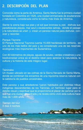 i
2. descripcion del plan
Conocida como la perla de América, Santa Marta fue la primera ciudad
fundada en Colombia en 1525, una ciudad enmarcada de exuberancia
y naturaleza, considerada como la bahía más linda de América.

Siente la arena bajo tus pies y el sol que broncea tu piel, disfruta sus
paradisíacas playas, mar azul y exuberantes selvas, donde el paisaje
y la naturaleza se unen y crean un paraíso natural para disfrutar, con-
ocer y recordar.

Parque Tayrona
El Parque Nacional Tayrona cuenta 15.000 hectáreas de territorio, es
uno de los más bellos del país y es considerado una de las reservas
ecológicas más importantes de Sudamérica.

Con 83 kilómetros de playas, aguas de azules, verdes cristalinos y una
biodiversidad única es el destino ideal para apreciar la naturaleza, la
cultura y la historia de este mágico lugar.


Taironaka
Un museo ubicado en las colinas de la Sierra Nevada de Santa Marta,
donde se combinan los encantos de una riquísima reserva natural con
la sabiduría de pueblos ancestrales.

Este paraíso y sus alrededores fueron habitados por distintas tribus
indígenas descendientes de los Taironas, un hermoso lugar para el
deleite visual y espiritual que te proporciona el placer de caminar por lo
que fue una ciudad empedrada y te revela cómo vivió esta cultura hace
más de 1.000 años.

Tiempo del tour
3 dias 2 noches
 