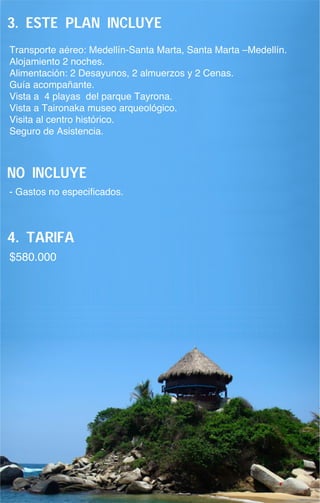 3. este plan incluye
Transporte aéreo: Medellín-Santa Marta, Santa Marta –Medellín.
Alojamiento 2 noches.
Alimentación: 2 Desayunos, 2 almuerzos y 2 Cenas.
Guía acompañante.
Vista a 4 playas del parque Tayrona.
Vista a Taironaka museo arqueológico.
Visita al centro histórico.
Seguro de Asistencia.



no incluye
- Gastos no especificados.



4. Tarifa
$580.000
 