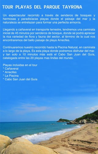 Tour playas del parque tayrona
Un espectacular recorrido a través de senderos de bosques y
hermosas y paradisíacas playas donde el paisaje del mar y la
naturaleza se entrelazan para formar una perfecta armonía.

Llegando a cañaveral en transporte terrestre, tendremos una caminata
inicial de 45 minutos por senderos de bosque, donde se podrá apreciar
la rica variedad de flora y fauna del sector, al término de la cual nos
encontraremos del bello paisaje de playa Arrecifes.

Continuaremos nuestro recorrido hasta la Piscina Natural, en caminata
a lo largo de la playa. Es esta playa donde podremos disfrutar del mar.
y tan solo a 10 minutos más está el Cabo San Juan del Guía,
catalogada entre las 20 playas mas lindas del mundo.

Playas incluidas en el tour
* Cañaveral
* Arrecifes
* La Piscina
* Cabo San Juan del Guía
 