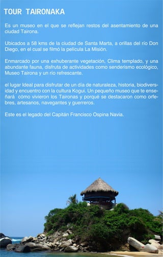 Tour taironaka
Es un museo en el que se reflejan restos del asentamiento de una
ciudad Tairona.

Ubicados a 58 kms de la ciudad de Santa Marta, a orillas del río Don
Diego, en el cual se filmó la película La Misión.

Enmarcado por una exhuberante vegetación, Clima templado, y una
abundante fauna, disfruta de actividades como senderismo ecológico,
Museo Tairona y un río refrescante.

el lugar Ideal para disfrutar de un día de naturaleza, historia, biodivers-
idad y encuentro con la cultura Kogui. Un pequeño museo que te ense-
ñará cómo vivieron los Taironas y porqué se destacaron como orfe-
bres, artesanos, navegantes y guerreros.

Este es el legado del Capitán Francisco Ospina Navia.
 