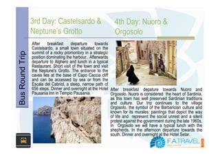 3rd Day: Castelsardo &                          4th Day: Nuoro &
                 Neptune’s Grotto                                Orgosolo
                 After    breakfast     departure     towards
                 Castelsardo, a small town situated on the
                 summit of a rocky promontory in a strategic
Bus Round Trip



                 position dominating the harbour.. Afterwards
                 departure to Alghero and lunch in a typical
                 Restaurant. Short visit of the town and visit
                 the Neptune's Grotto. The entrance to the
                 caves lies at the base of Capo Caccia cliff
                 and can be accessed by sea or from the
                 Escala del Cabriol, a steep, narrow path of
                 656 steps. Dinner and overnight at the Hotel After breakfast depature towards Nuoro and
                 Pausania Inn in Tempio Pausania.              Orgosolo. Nuoro is considered the heart of Sardinia,
                                                               as this town has well preserved Sardinian traditions
                                                               and culture. Our trip continues to the village
                                                               Orgosolo, the symbol of the Barbarician culture and
                                                               known for its murales: paintings that depict the way
                                                               of life and represent the social unrest and a silent
                                                               protest against the government during the late 1960s.
                                                               In Orgosolo we will have a typical lunch with the
                                                               shepherds. In the afternoon departure towards the
                                                               south. Dinner and overnight at the Hotel Setar.
 